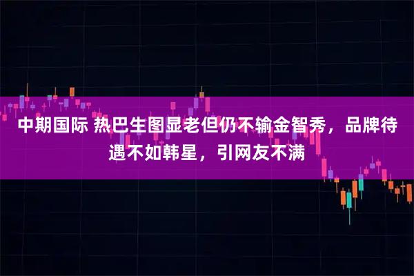 中期国际 热巴生图显老但仍不输金智秀，品牌待遇不如韩星，引网友不满