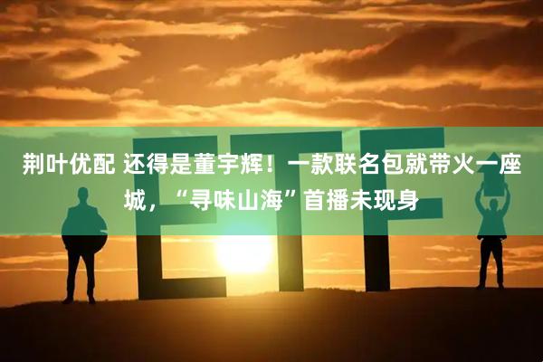 荆叶优配 还得是董宇辉！一款联名包就带火一座城，“寻味山海”首播未现身