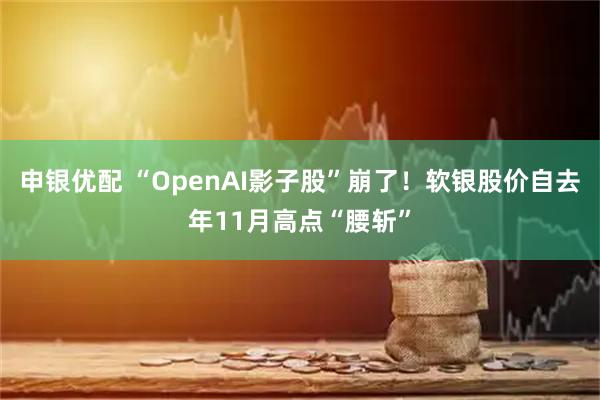 申银优配 “OpenAI影子股”崩了！软银股价自去年11月高点“腰斩”