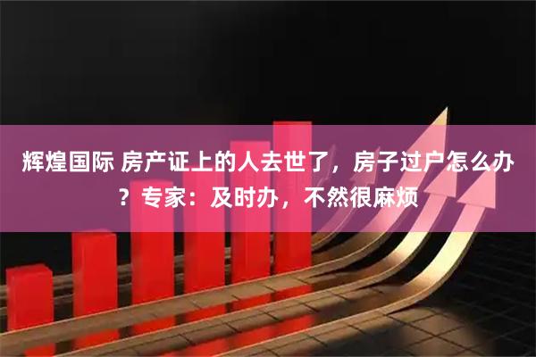 辉煌国际 房产证上的人去世了，房子过户怎么办？专家：及时办，不然很麻烦