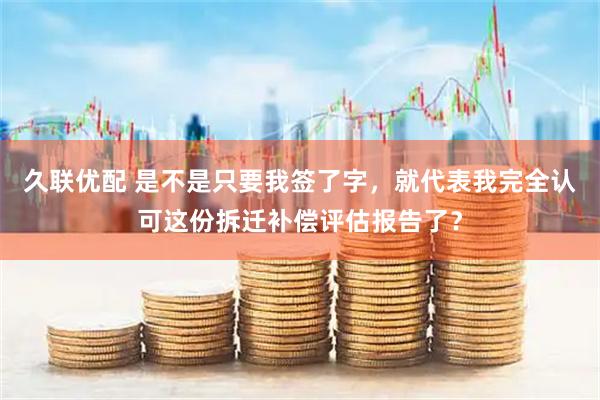 久联优配 是不是只要我签了字，就代表我完全认可这份拆迁补偿评估报告了？