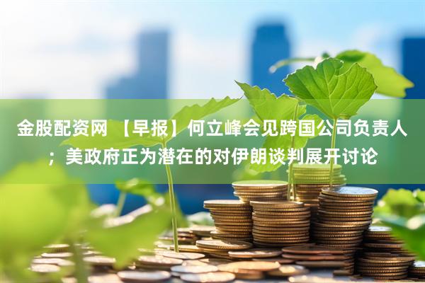 金股配资网 【早报】何立峰会见跨国公司负责人；美政府正为潜在的对伊朗谈判展开讨论