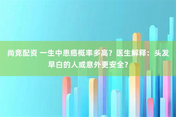尚竞配资 一生中患癌概率多高？医生解释：头发早白的人或意外更安全？