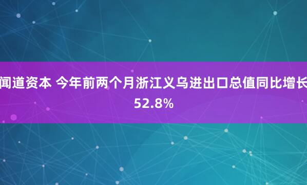 闻道资本 今年前两个月浙江义乌进出口总值同比增长52.8%