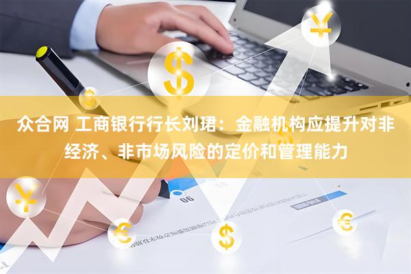 众合网 工商银行行长刘珺：金融机构应提升对非经济、非市场风险的定价和管理能力