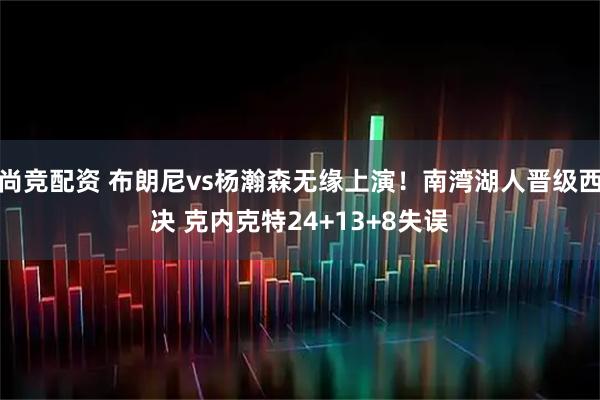 尚竞配资 布朗尼vs杨瀚森无缘上演！南湾湖人晋级西决 克内克特24+13+8失误