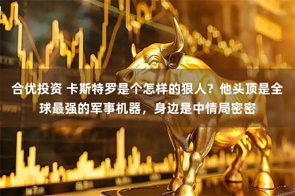 合优投资 卡斯特罗是个怎样的狠人？他头顶是全球最强的军事机器，身边是中情局密密