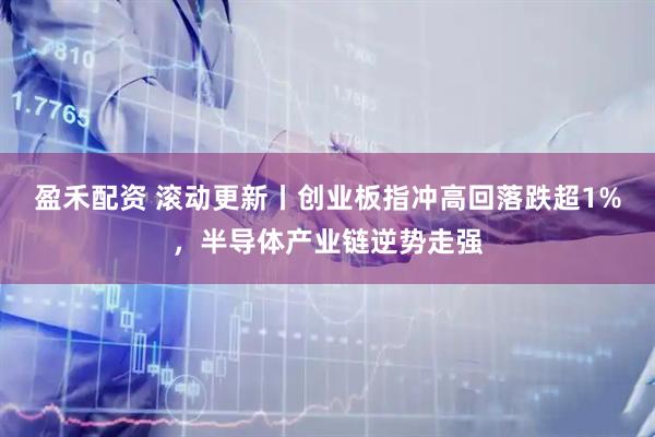 盈禾配资 滚动更新丨创业板指冲高回落跌超1%，半导体产业链逆势走强