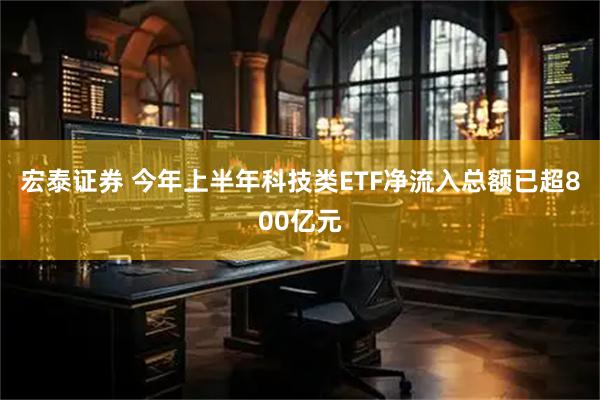 宏泰证券 今年上半年科技类ETF净流入总额已超800亿元